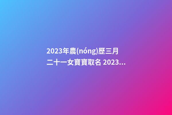 2023年農(nóng)歷三月二十一女寶寶取名 2023年農(nóng)歷三月二十一出生好嗎？
